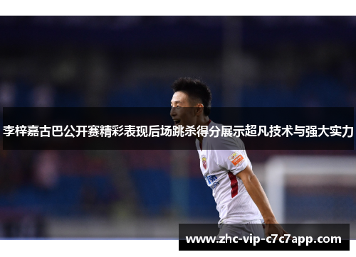 李梓嘉古巴公开赛精彩表现后场跳杀得分展示超凡技术与强大实力