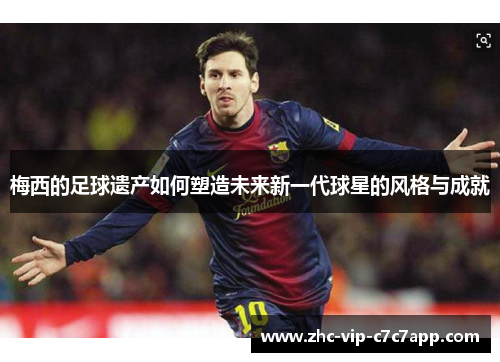 梅西的足球遗产如何塑造未来新一代球星的风格与成就 梅西的足球遗产如何塑造未来新一代球星的风格与成就