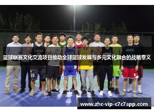 篮球联赛文化交流项目推动全球篮球发展与多元文化融合的战略意义 篮球联赛文化交流项目推动全球篮球发展与多元文化融合的战略意义