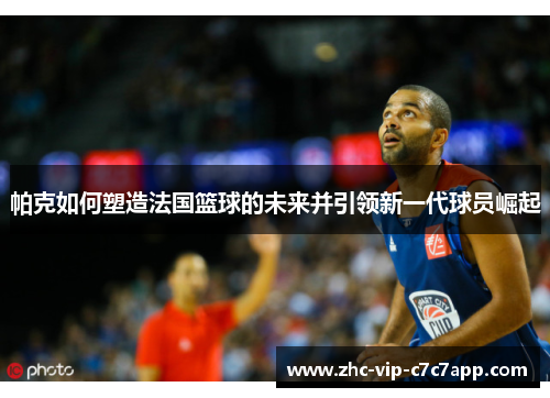 帕克如何塑造法国篮球的未来并引领新一代球员崛起 帕克如何塑造法国篮球的未来并引领新一代球员崛起
