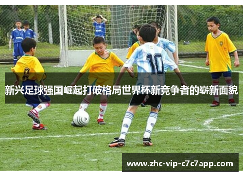 新兴足球强国崛起打破格局世界杯新竞争者的崭新面貌